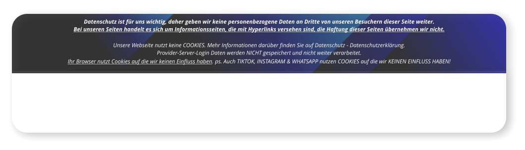 Datenschutz ist für uns wichtig, daher geben wir keine personenbezogene Daten an Dritte von unseren Besuchern dieser Seite weiter. Bei unseren Seiten handelt es sich um Informationsseiten, die mit Hyperlinks versehen sind, die Haftung dieser Seiten übernehmen wir nicht.  Unsere Webseite nutzt keine COOKIES. Mehr Informationen darüber finden Sie auf Datenschutz - Datenschutzerklärung.   Provider-Server-Login Daten werden NICHT gespeichert und nicht weiter verarbeitet.   Ihr Browser nutzt Cookies auf die wir keinen Einfluss haben. ps. Auch TIKTOK, INSTAGRAM & WHATSAPP nutzen COOKIES auf die wir KEINEN EINFLUSS HABEN!